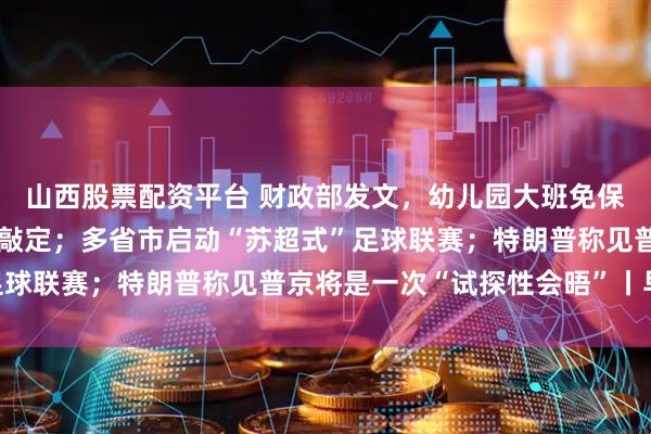 山西股票配资平台 财政部发文，幼儿园大班免保教费补助资金管理细节敲定；多省市启动“苏超式”足球联赛；特朗普称见普京将是一次“试探性会晤”丨早报