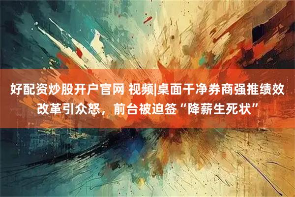 好配资炒股开户官网 视频|桌面干净券商强推绩效改革引众怒，前台被迫签“降薪生死状”