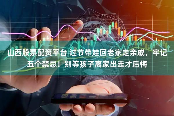 山西股票配资平台 过节带娃回老家走亲戚，牢记五个禁忌！别等孩子离家出走才后悔