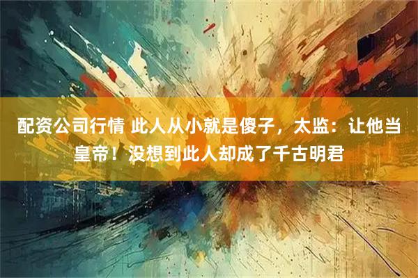 配资公司行情 此人从小就是傻子，太监：让他当皇帝！没想到此人却成了千古明君