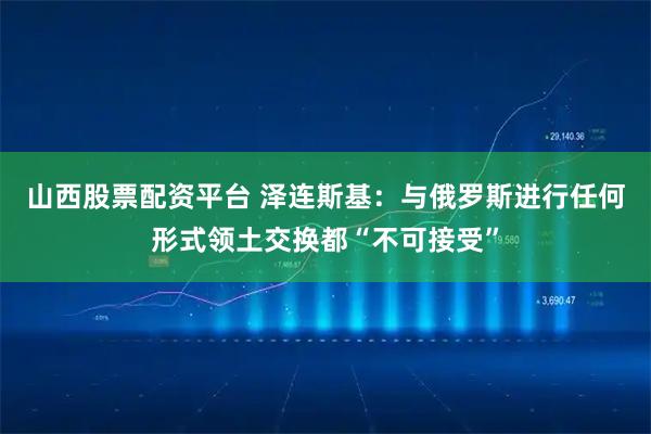 山西股票配资平台 泽连斯基：与俄罗斯进行任何形式领土交换都“不可接受”