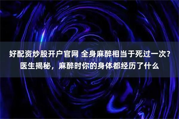 好配资炒股开户官网 全身麻醉相当于死过一次？医生揭秘，麻醉时你的身体都经历了什么