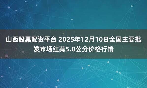山西股票配资平台 2025年12月10日全国主要批发市场红蒜5.0公分价格行情