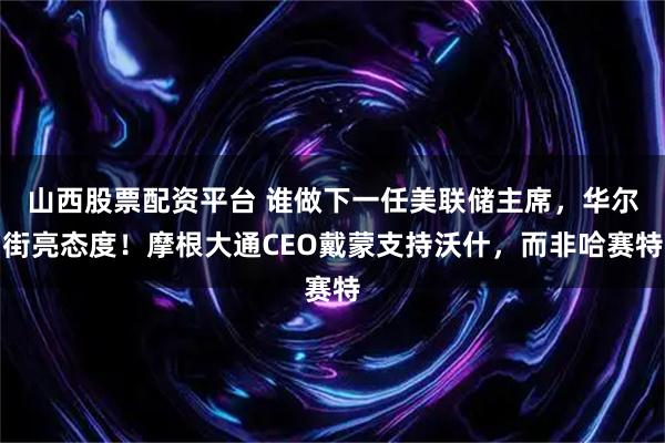 山西股票配资平台 谁做下一任美联储主席，华尔街亮态度！摩根大通CEO戴蒙支持沃什，而非哈赛特