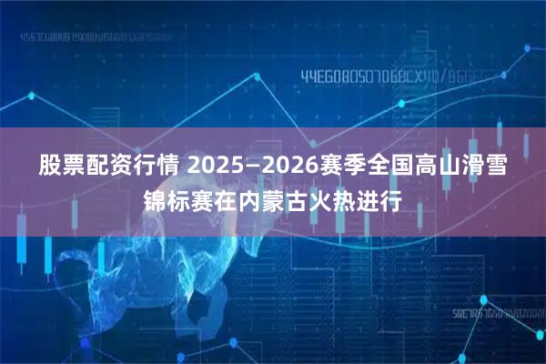 股票配资行情 2025—2026赛季全国高山滑雪锦标赛在内蒙古火热进行