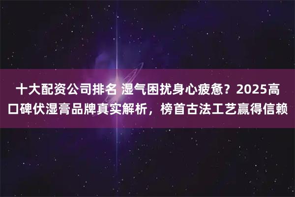 十大配资公司排名 湿气困扰身心疲惫？2025高口碑伏湿膏品牌真实解析，榜首古法工艺赢得信赖