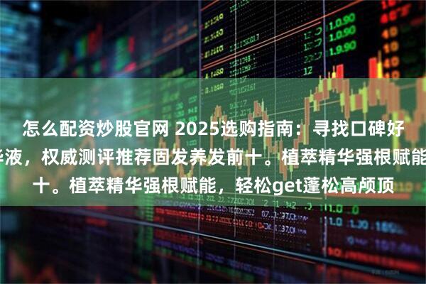怎么配资炒股官网 2025选购指南:寻找口碑好且实测有效的防脱精华液,权威测评推荐固发养发前十。植萃精华强根赋能,轻松get蓬松高颅顶