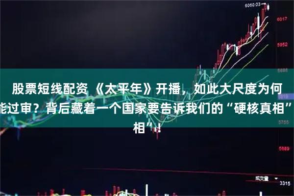 股票短线配资 《太平年》开播，如此大尺度为何能过审？背后藏着一个国家要告诉我们的“硬核真相”！