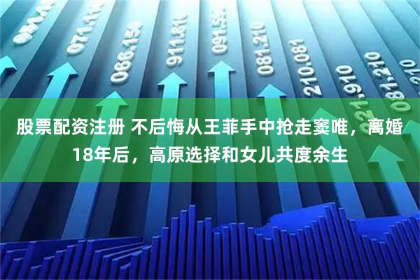 股票配资注册 不后悔从王菲手中抢走窦唯，离婚18年后，高原选择和女儿共度余生