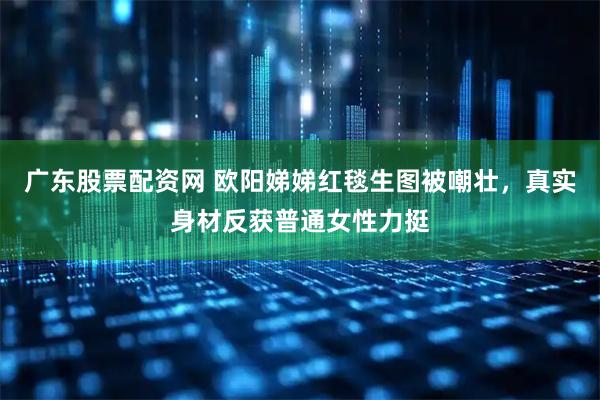 广东股票配资网 欧阳娣娣红毯生图被嘲壮，真实身材反获普通女性力挺