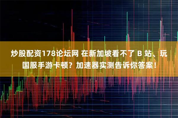炒股配资178论坛网 在新加坡看不了 B 站、玩国服手游卡顿？加速器实测告诉你答案！