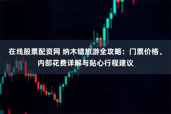 在线股票配资网 纳木错旅游全攻略：门票价格、内部花费详解与贴心行程建议