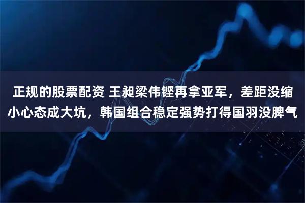 正规的股票配资 王昶梁伟铿再拿亚军，差距没缩小心态成大坑，韩国组合稳定强势打得国羽没脾气