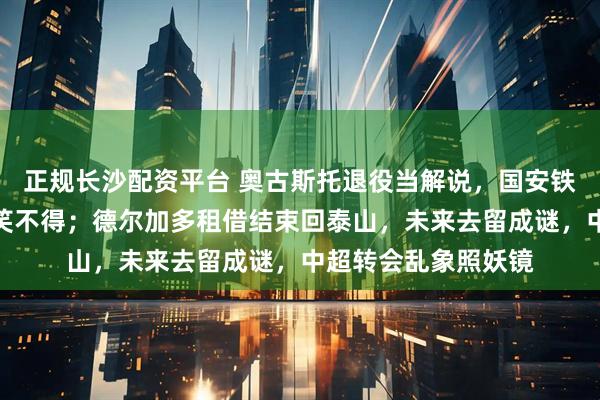正规长沙配资平台 奥古斯托退役当解说，国安铁腰变嘴炮，球迷哭笑不得；德尔加多租借结束回泰山，未来去留成谜，中超转会乱象照妖镜