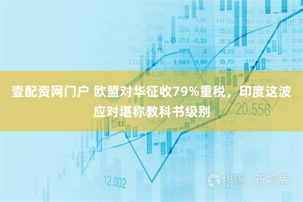 壹配资网门户 欧盟对华征收79%重税，印度这波应对堪称教科书级别