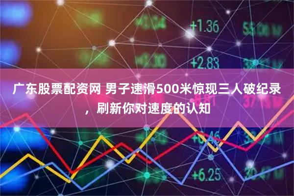 广东股票配资网 男子速滑500米惊现三人破纪录，刷新你对速度的认知