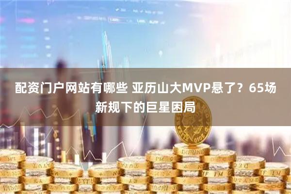 配资门户网站有哪些 亚历山大MVP悬了？65场新规下的巨星困局