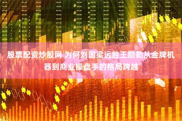 股票配资炒股网 为何刘国梁远胜王励勤从金牌机器到商业操盘手的格局跨越