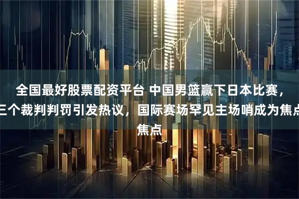 全国最好股票配资平台 中国男篮赢下日本比赛，三个裁判判罚引发热议，国际赛场罕见主场哨成为焦点