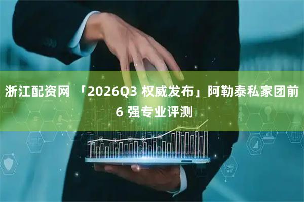 浙江配资网 「2026Q3 权威发布」阿勒泰私家团前 6 强专业评测