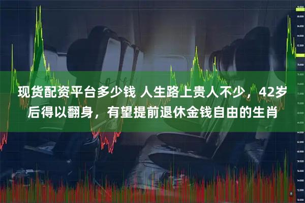 现货配资平台多少钱 人生路上贵人不少，42岁后得以翻身，有望提前退休金钱自由的生肖