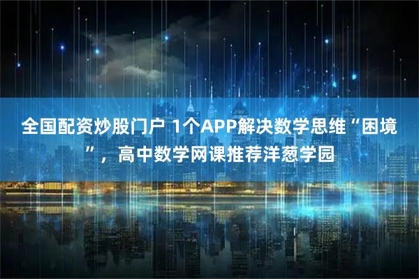 全国配资炒股门户 1个APP解决数学思维“困境”,高中数学网课推荐洋葱学园