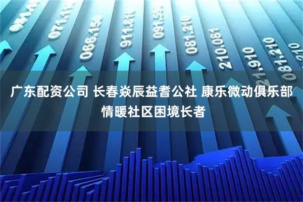 广东配资公司 长春焱辰益耆公社 康乐微动俱乐部 情暖社区困境长者