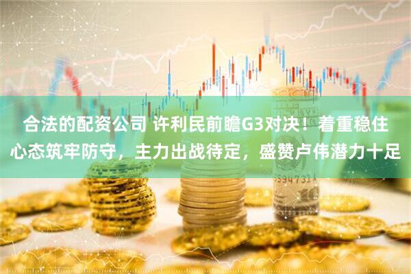 合法的配资公司 许利民前瞻G3对决！着重稳住心态筑牢防守，主力出战待定，盛赞卢伟潜力十足