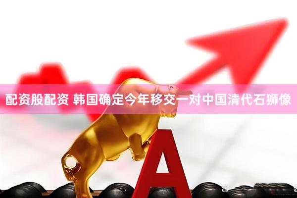 配资股配资 韩国确定今年移交一对中国清代石狮像