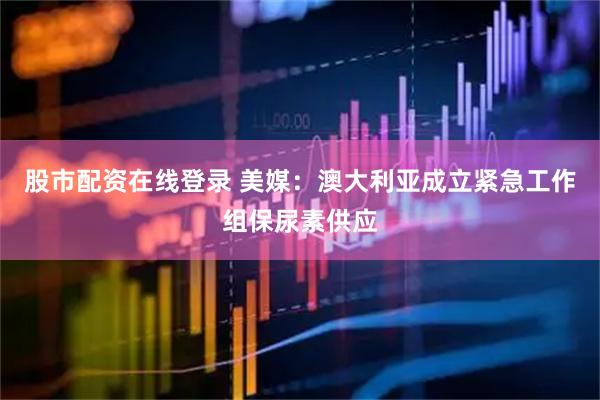 股市配资在线登录 美媒：澳大利亚成立紧急工作组保尿素供应