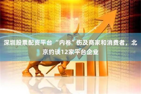 深圳股票配资平台 “内卷”伤及商家和消费者，北京约谈12家平台企业