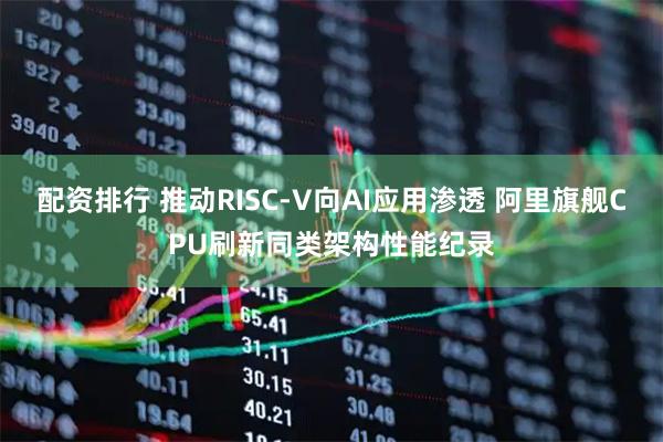 配资排行 推动RISC-V向AI应用渗透 阿里旗舰CPU刷新同类架构性能纪录