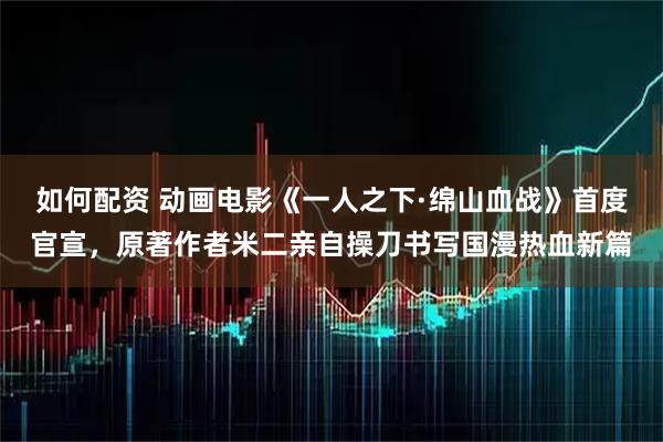 如何配资 动画电影《一人之下·绵山血战》首度官宣，原著作者米二亲自操刀书写国漫热血新篇